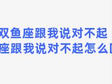 双鱼座跟我说对不起 双鱼座跟我说对不起怎么回复